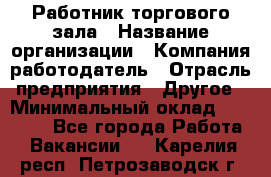 Работник торгового зала › Название организации ­ Компания-работодатель › Отрасль предприятия ­ Другое › Минимальный оклад ­ 21 500 - Все города Работа » Вакансии   . Карелия респ.,Петрозаводск г.